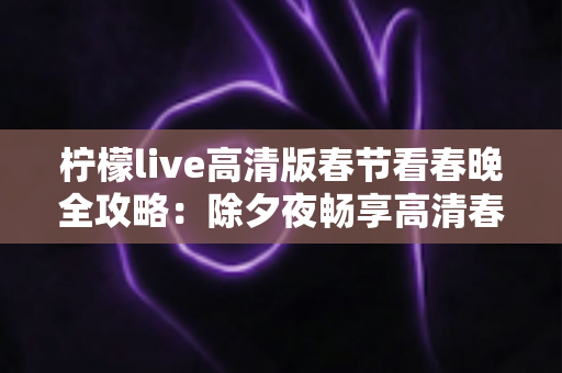 柠檬live高清版春节看春晚全攻略：除夕夜畅享高清春晚直播的最佳选择