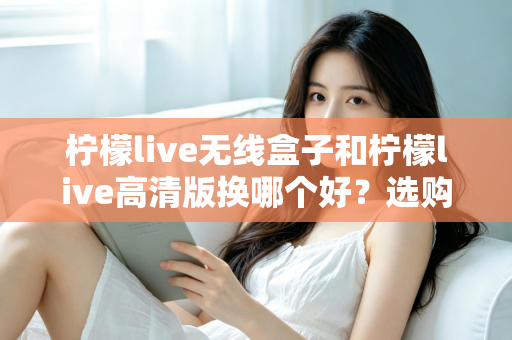 柠檬live无线盒子和柠檬live高清版换哪个好?选购换购全攻略一篇文章讲透 柠檬live无线盒子和柠檬live高清版换哪个好?选购换购全攻略一篇文章讲透