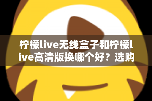 柠檬live无线盒子和柠檬live高清版换哪个好?选购换购全攻略一篇文章讲透 柠檬live无线盒子和柠檬live高清版换哪个好?选购换购全攻略一篇文章讲透