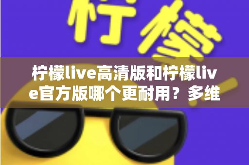 柠檬live高清版和柠檬live官方版哪个更耐用？多维度深度对比，帮你一次选对更耐用的版本