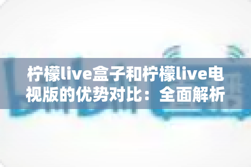 柠檬live盒子和柠檬live电视版的优势对比:全面解析助你轻松选购 柠檬live盒子和柠檬live电视版的优势对比:全面解析助你轻松选购