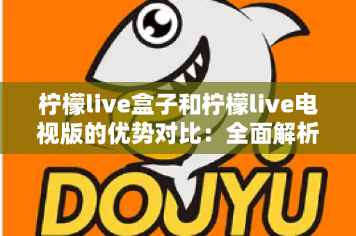 柠檬live盒子和柠檬live电视版的优势对比：全面解析助你轻松选购