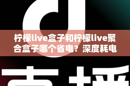 柠檬live盒子和柠檬live聚合盒子哪个省电？深度耗电对比与实用省电指南
