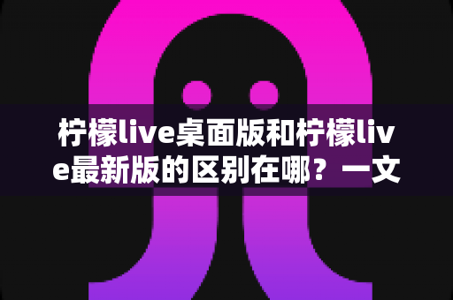 柠檬live桌面版和柠檬live最新版的区别在哪？一文看懂两大版本核心差异，选对版本观看体验翻倍
