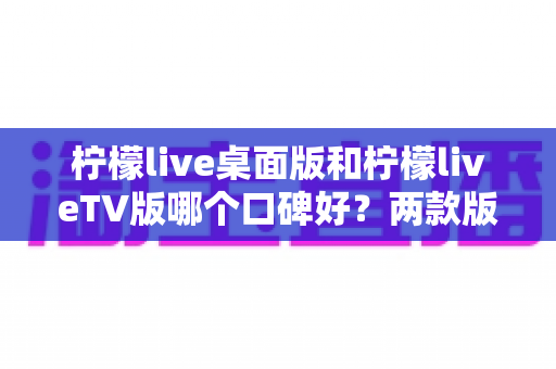 柠檬live桌面版和柠檬liveTV版哪个口碑好？两款版本全方位对比评测帮你选对不踩坑