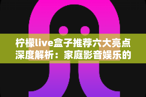柠檬live盒子推荐六大亮点深度解析：家庭影音娱乐的高性价比之选