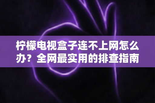 柠檬电视盒子连不上网怎么办？全网最实用的排查指南与解决方案大全