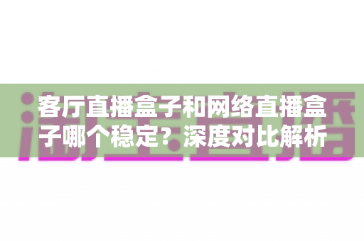 客厅直播盒子和网络直播盒子哪个稳定？深度对比解析与实用选购指南