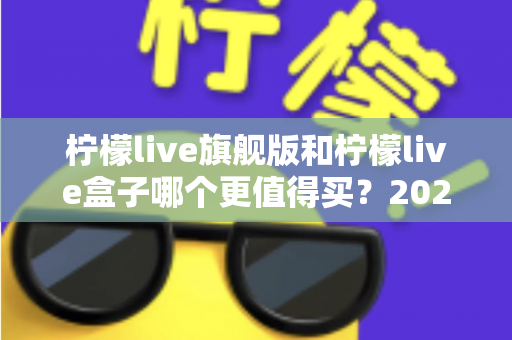 柠檬live旗舰版和柠檬live盒子哪个更值得买？2025年最实用的选购对比指南