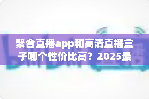 聚合直播app和高清直播盒子哪个性价比高?2025最新深度对比与选购指南 聚合直播app和高清直播盒子哪个性价比高?2025最新深度对比与选购指南