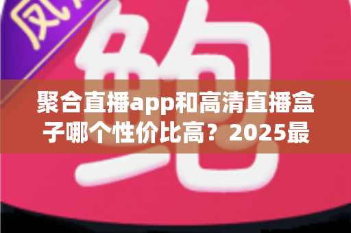 聚合直播app和高清直播盒子哪个性价比高？2025最新深度对比与选购指南
