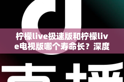 柠檬live极速版和柠檬live电视版哪个寿命长？深度解析两款应用的续航能力与使用全指南