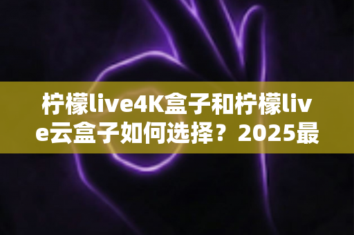 柠檬live4K盒子和柠檬live云盒子如何选择？2025最全选购避坑指南，看完不再纠结