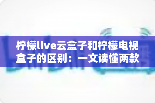 柠檬live云盒子和柠檬电视盒子的区别:一文读懂两款设备,选购不再迷茫 柠檬live云盒子和柠檬电视盒子的区别:一文读懂两款设备,选购不再迷茫