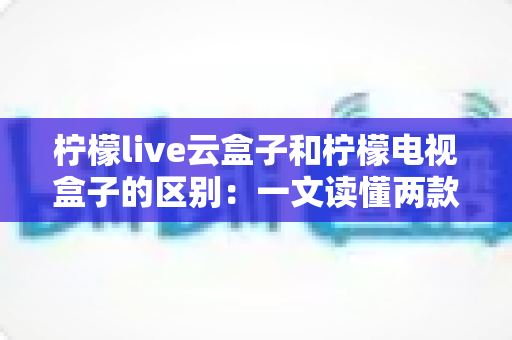柠檬live云盒子和柠檬电视盒子的区别：一文读懂两款设备，选购不再迷茫