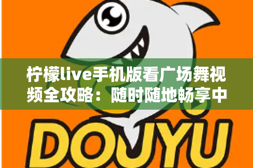 柠檬live手机版看广场舞视频全攻略：随时随地畅享中老年舞蹈娱乐新体验