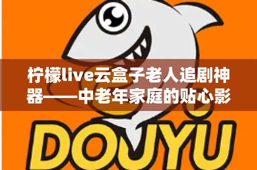 柠檬live云盒子老人追剧神器——中老年家庭的贴心影视娱乐解决方案