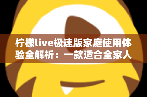 柠檬live极速版家庭使用体验全解析：一款适合全家人的轻量直播应用真的靠谱吗？