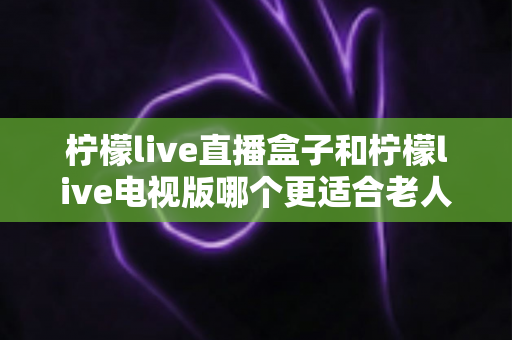 柠檬live直播盒子和柠檬live电视版哪个更适合老人用？一份写给子女的选购指南