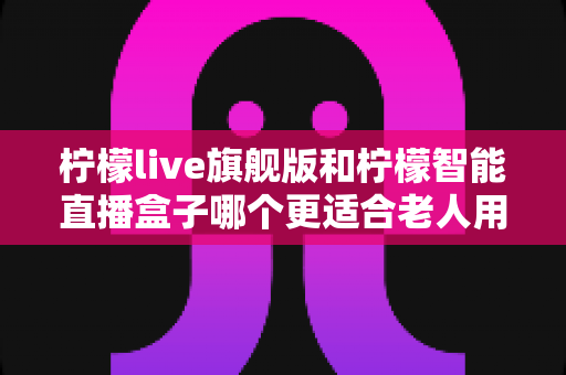 柠檬live旗舰版和柠檬智能直播盒子哪个更适合老人用？2025年孝心选购最全指南