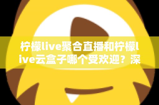 柠檬live聚合直播和柠檬live云盒子哪个受欢迎？深度对比与真实口碑全解析