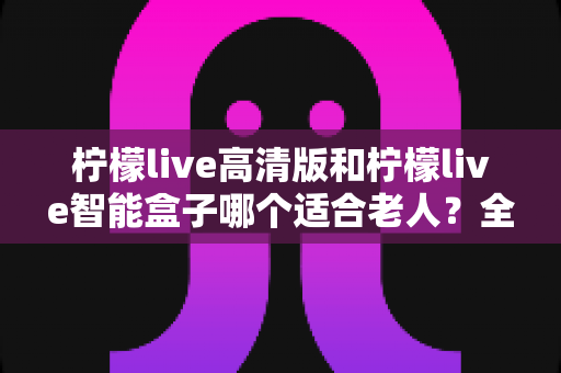 柠檬live高清版和柠檬live智能盒子哪个适合老人？全方位对比测评助您轻松选购
