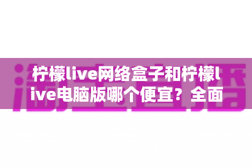 柠檬live网络盒子和柠檬live电脑版哪个便宜？全面价格对比与选购指南帮你省钱
