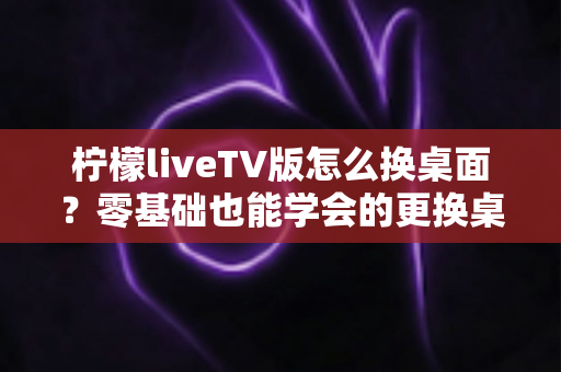 柠檬liveTV版怎么换桌面？零基础也能学会的更换桌面全攻略，让你轻松打造个性化电视界面