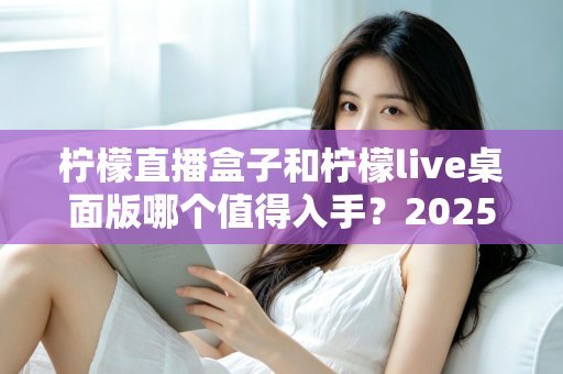 柠檬直播盒子和柠檬live桌面版哪个值得入手？2025年主播选购避坑指南与深度评测解析