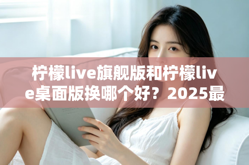 柠檬live旗舰版和柠檬live桌面版换哪个好？2025最新深度对比评测与选购全指南