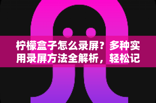 柠檬盒子怎么录屏？多种实用录屏方法全解析，轻松记录精彩画面