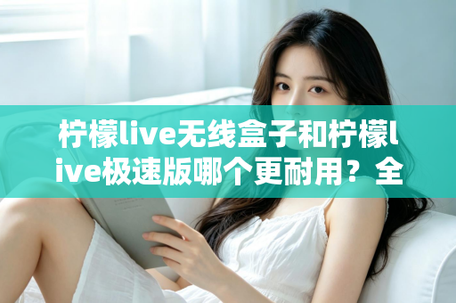 柠檬live无线盒子和柠檬live极速版哪个更耐用？全面对比解析帮您选对不踩坑