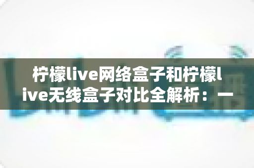 柠檬live网络盒子和柠檬live无线盒子对比全解析:一篇文章帮你选出最适合的家庭影音神器 柠檬live网络盒子和柠檬live无线盒子对比全解析:一篇文章帮你选出最适合的家庭影音神器