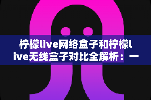 柠檬live网络盒子和柠檬live无线盒子对比全解析：一篇文章帮你选出最适合的家庭影音神器