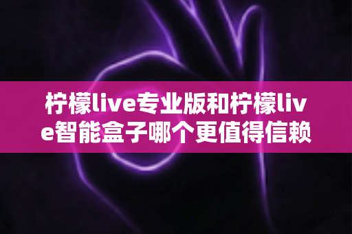 柠檬live专业版和柠檬live智能盒子哪个更值得信赖？一篇文章讲透选型逻辑与避坑指南