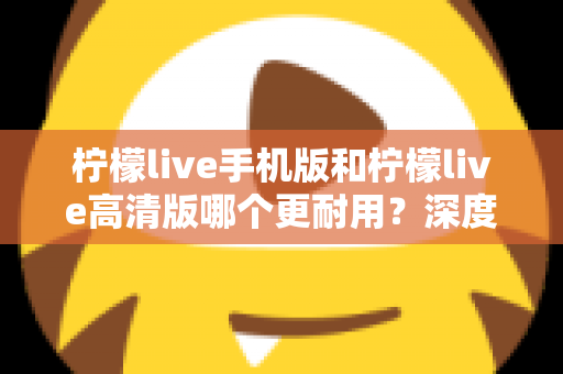 柠檬live手机版和柠檬live高清版哪个更耐用？深度对比评测与选择建议全解析