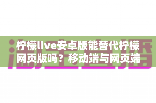 柠檬live安卓版能替代柠檬网页版吗?移动端与网页端深度对比全解析 柠檬live安卓版能替代柠檬网页版吗?移动端与网页端深度对比全解析