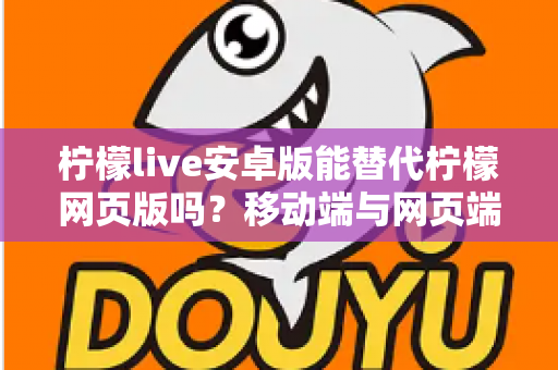 柠檬live安卓版能替代柠檬网页版吗?移动端与网页端深度对比全解析 柠檬live安卓版能替代柠檬网页版吗?移动端与网页端深度对比全解析