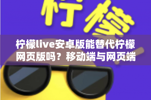 柠檬live安卓版能替代柠檬网页版吗？移动端与网页端深度对比全解析