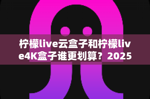 柠檬live云盒子和柠檬live4K盒子谁更划算？2025年最全深度对比与选购指南