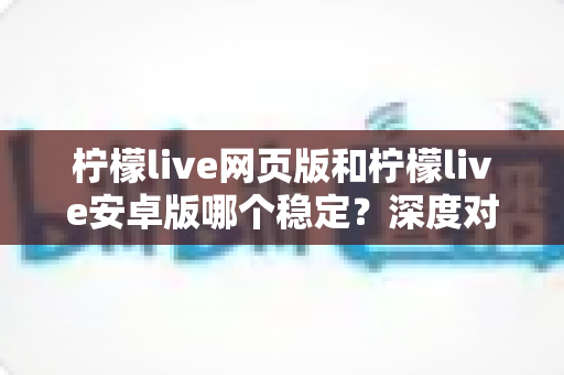 柠檬live网页版和柠檬live安卓版哪个稳定？深度对比测评与选购全指南
