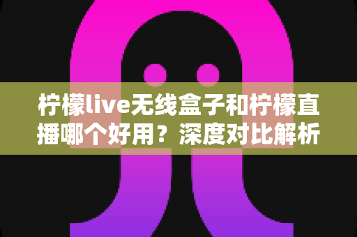 柠檬live无线盒子和柠檬直播哪个好用？深度对比解析，帮你找到最适合的直播方案