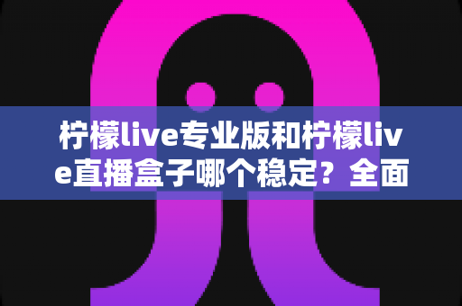 柠檬live专业版和柠檬live直播盒子哪个稳定？全面对比评测助你轻松选对直播工具