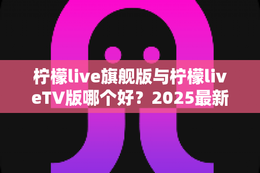 柠檬live旗舰版与柠檬liveTV版哪个好？2025最新深度对比评测，一文帮你选对版本