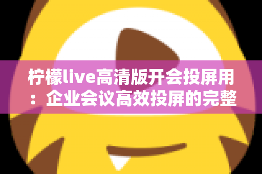 柠檬live高清版开会投屏用:企业会议高效投屏的完整使用指南与实战技巧 柠檬live高清版开会投屏用:企业会议高效投屏的完整使用指南与实战技巧