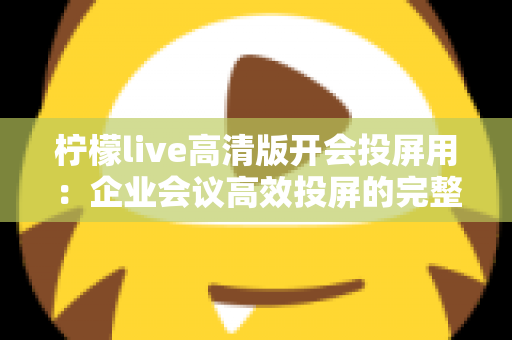柠檬live高清版开会投屏用：企业会议高效投屏的完整使用指南与实战技巧
