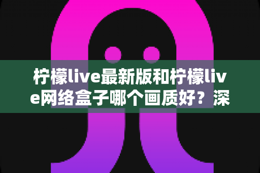 柠檬live最新版和柠檬live网络盒子哪个画质好?深度对比与实用选购指南 柠檬live最新版和柠檬live网络盒子哪个画质好?深度对比与实用选购指南
