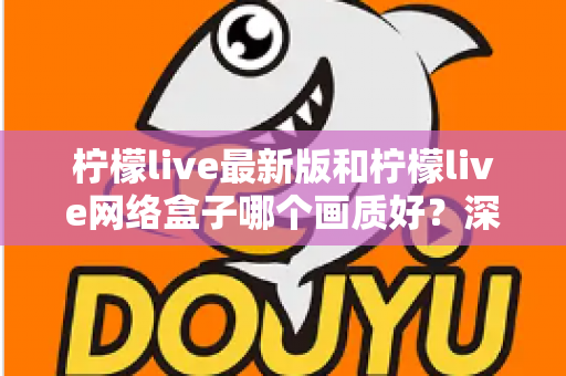 柠檬live最新版和柠檬live网络盒子哪个画质好？深度对比与实用选购指南