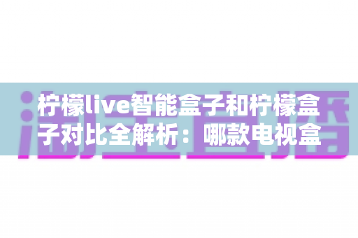 柠檬live智能盒子和柠檬盒子对比全解析：哪款电视盒子更值得入手？
