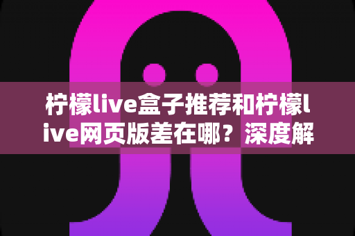 柠檬live盒子推荐和柠檬live网页版差在哪？深度解析两大版本差异助你选出最优观看方案